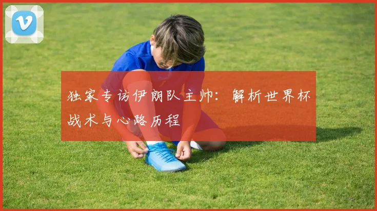 独家专访伊朗队主帅：解析世界杯战术与心路历程