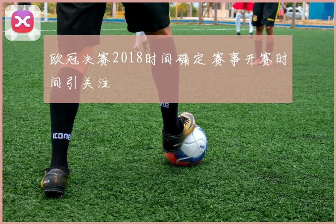 欧冠决赛2018时间确定 赛事开赛时间引关注