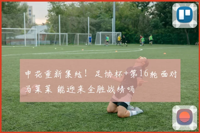 申花重新集结!足协杯+第16轮面对马莱莱 能迎来全胜战绩吗
