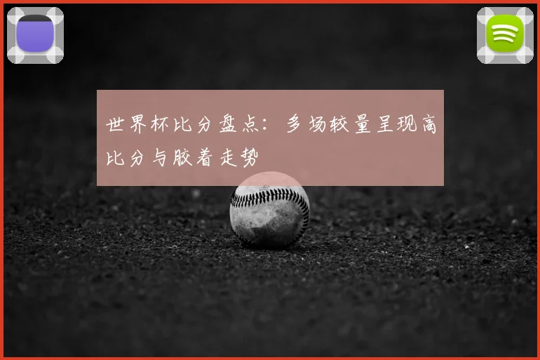 世界杯比分盘点：多场较量呈现高比分与胶着走势