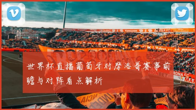 世界杯直播葡萄牙对摩洛哥赛事前瞻与对阵看点解析