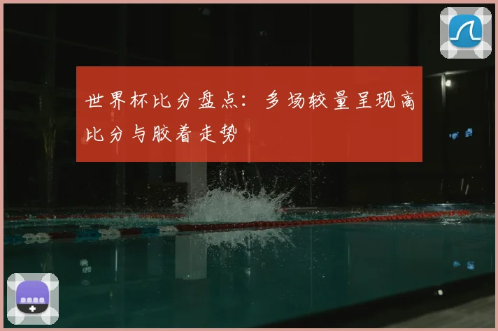 世界杯比分盘点：多场较量呈现高比分与胶着走势