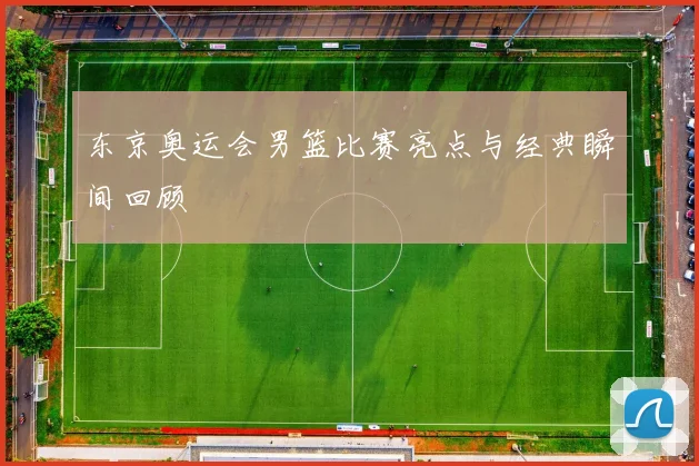 东京奥运会男篮比赛亮点与经典瞬间回顾