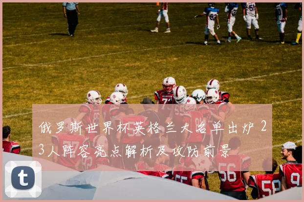 俄罗斯世界杯英格兰大名单出炉 23人阵容亮点解析及攻防前景