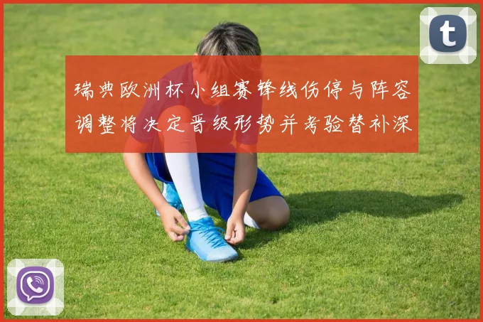 瑞典欧洲杯小组赛锋线伤停与阵容调整将决定晋级形势并考验替补深度
