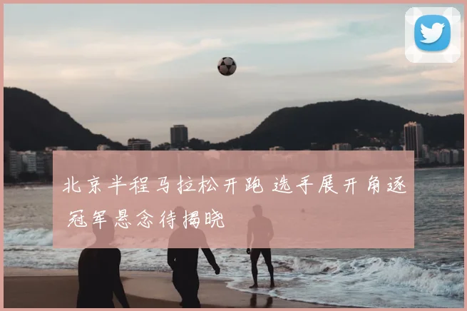 北京半程马拉松开跑 选手展开角逐 冠军悬念待揭晓