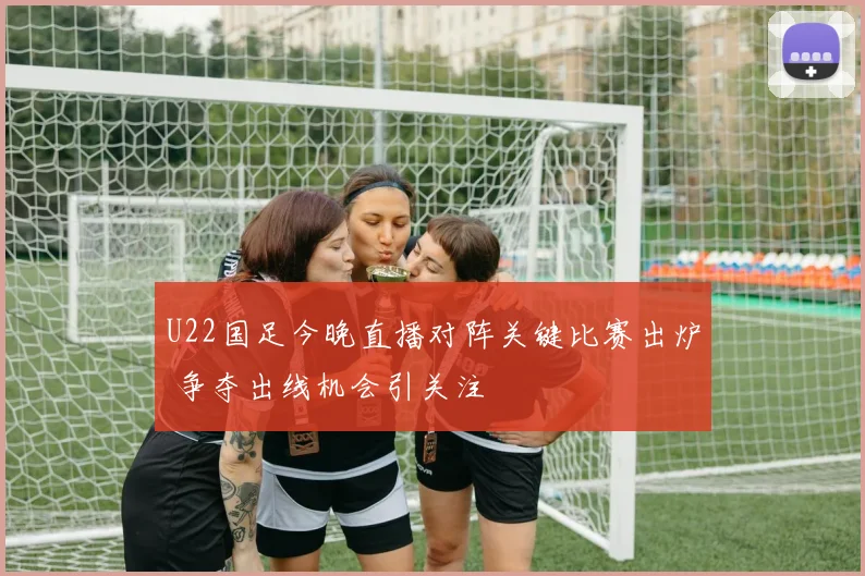 U22国足今晚直播对阵关键比赛出炉 争夺出线机会引关注