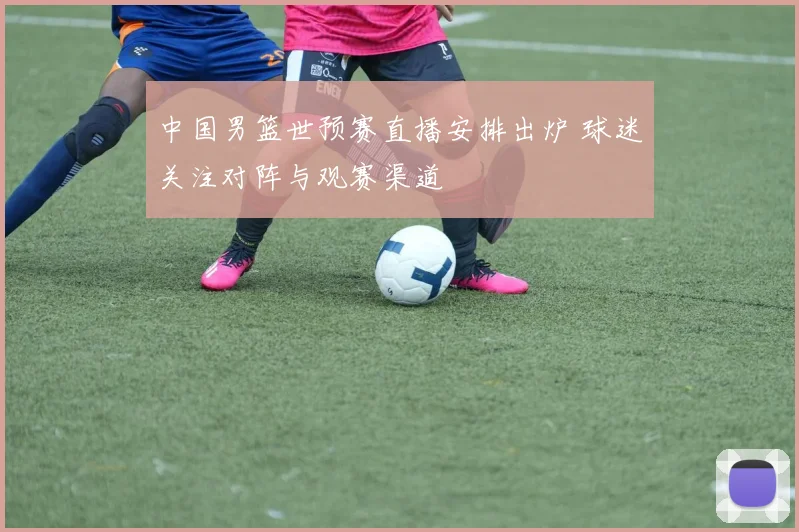 中国男篮世预赛直播安排出炉 球迷关注对阵与观赛渠道