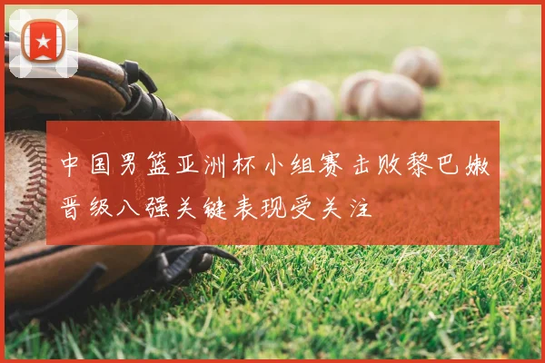 中国男篮亚洲杯小组赛击败黎巴嫩晋级八强关键表现受关注