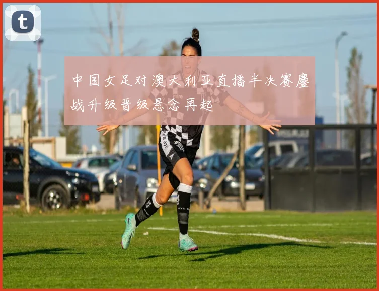 中国女足对澳大利亚直播半决赛鏖战升级晋级悬念再起