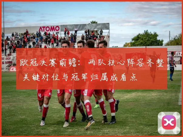 欧冠决赛前瞻：两队核心阵容齐整 关键对位与冠军归属成看点