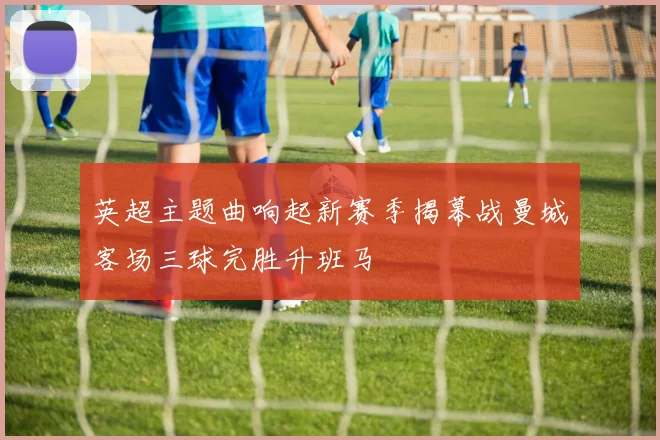 英超主题曲响起新赛季揭幕战曼城客场三球完胜升班马