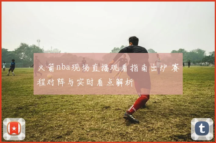 火箭nba现场直播观看指南出炉 赛程对阵与实时看点解析
