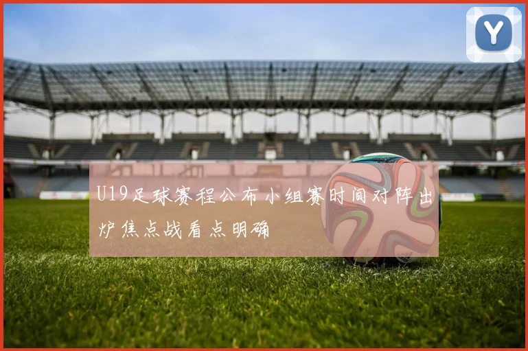 U19足球赛程公布小组赛时间对阵出炉焦点战看点明确