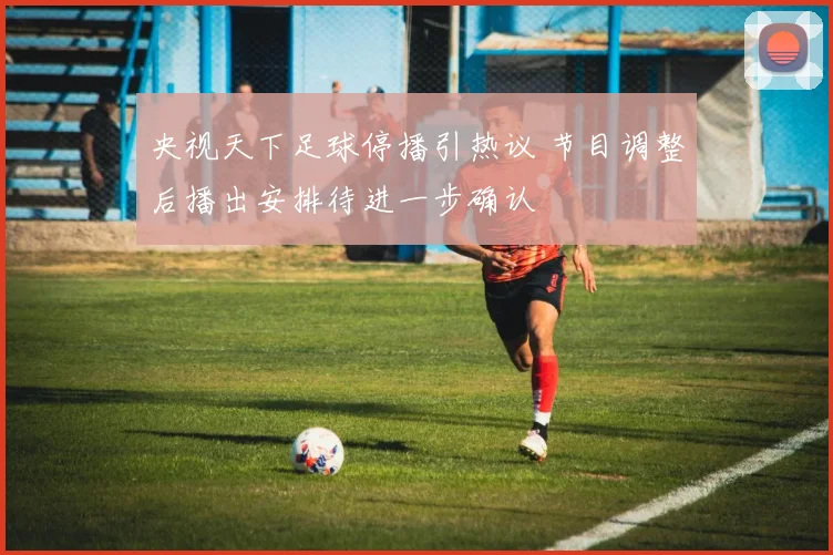 央视天下足球停播引热议 节目调整后播出安排待进一步确认