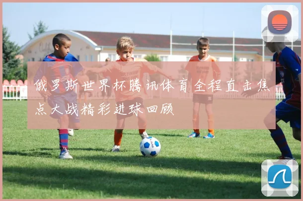 俄罗斯世界杯腾讯体育全程直击焦点大战精彩进球回顾