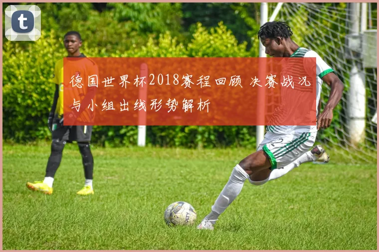 德国世界杯2018赛程回顾 决赛战况与小组出线形势解析