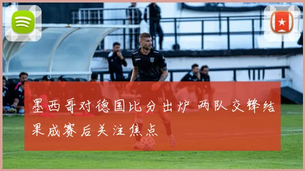 墨西哥对德国比分出炉 两队交锋结果成赛后关注焦点