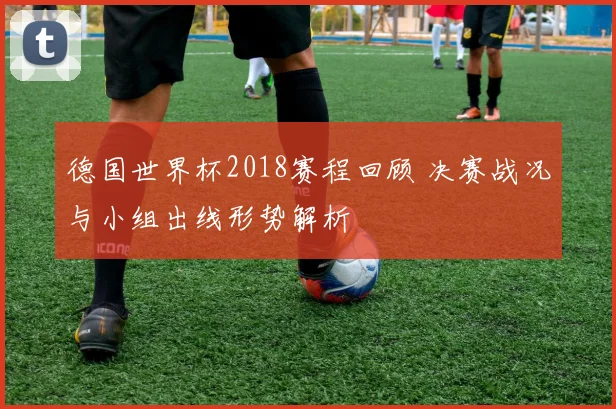 德国世界杯2018赛程回顾 决赛战况与小组出线形势解析