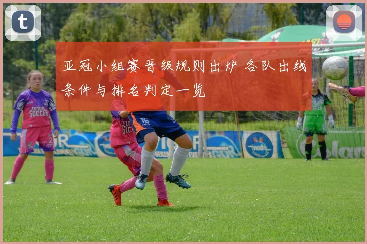 亚冠小组赛晋级规则出炉 各队出线条件与排名判定一览