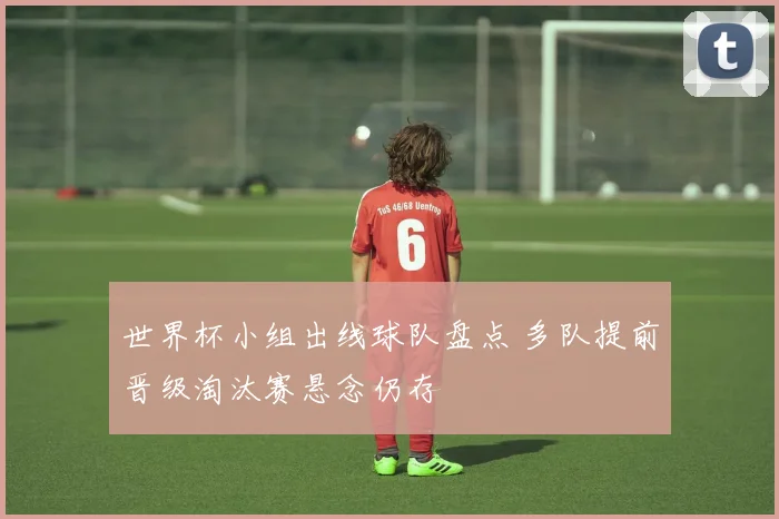 世界杯小组出线球队盘点 多队提前晋级淘汰赛悬念仍存