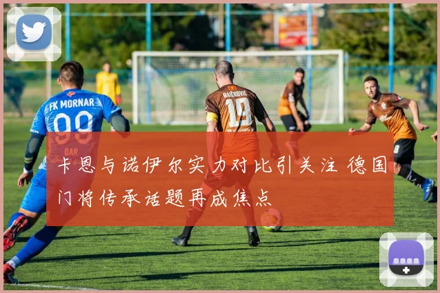 卡恩与诺伊尔实力对比引关注 德国门将传承话题再成焦点