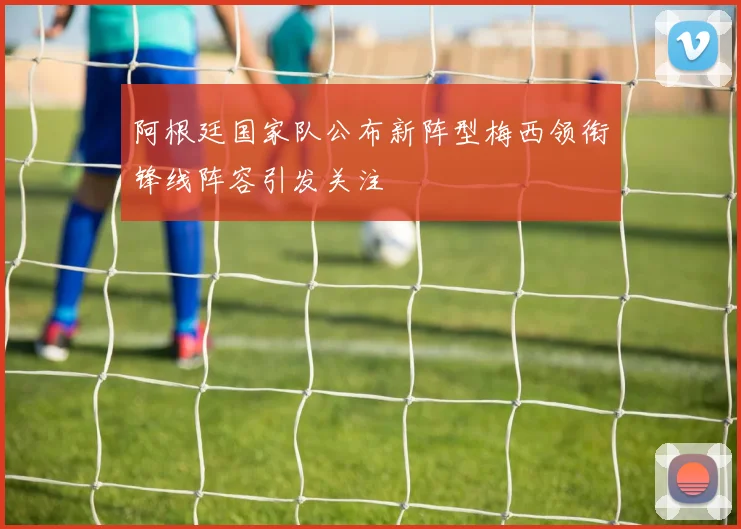 阿根廷国家队公布新阵型梅西领衔锋线阵容引发关注