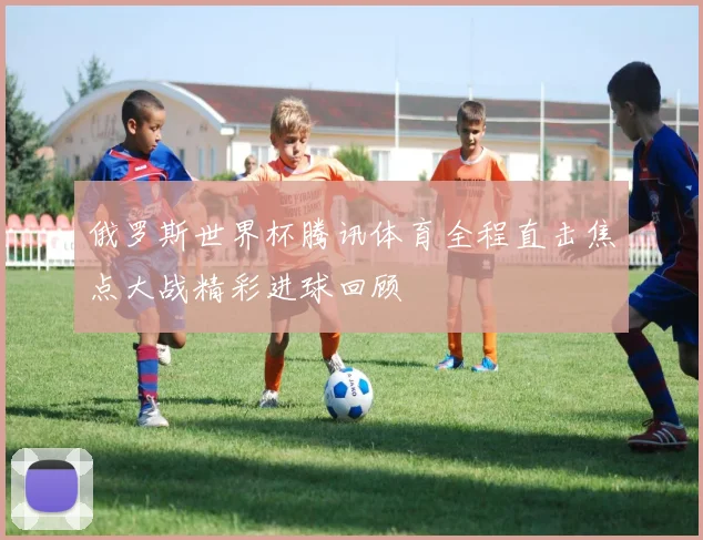 俄罗斯世界杯腾讯体育全程直击焦点大战精彩进球回顾