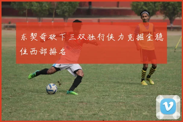东契奇砍下三双独行侠力克掘金稳住西部排名
