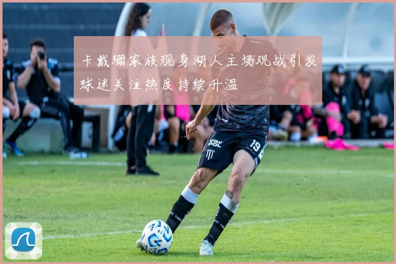 卡戴珊家族现身湖人主场观战引发球迷关注热度持续升温