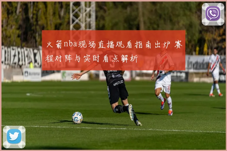 火箭nba现场直播观看指南出炉 赛程对阵与实时看点解析