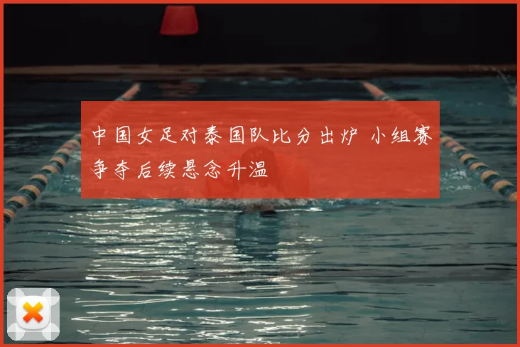 中国女足对泰国队比分出炉 小组赛争夺后续悬念升温