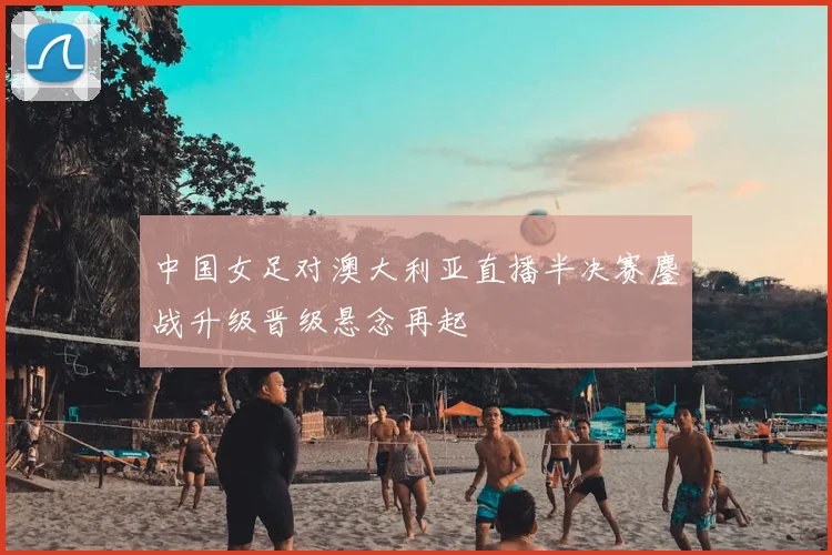 中国女足对澳大利亚直播半决赛鏖战升级晋级悬念再起