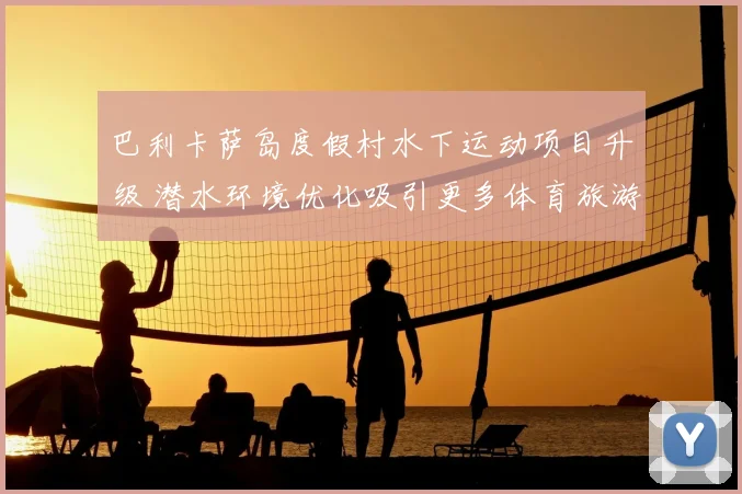 巴利卡萨岛度假村水下运动项目升级 潜水环境优化吸引更多体育旅游爱好者